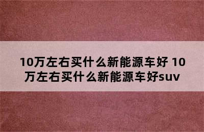 10万左右买什么新能源车好 10万左右买什么新能源车好suv